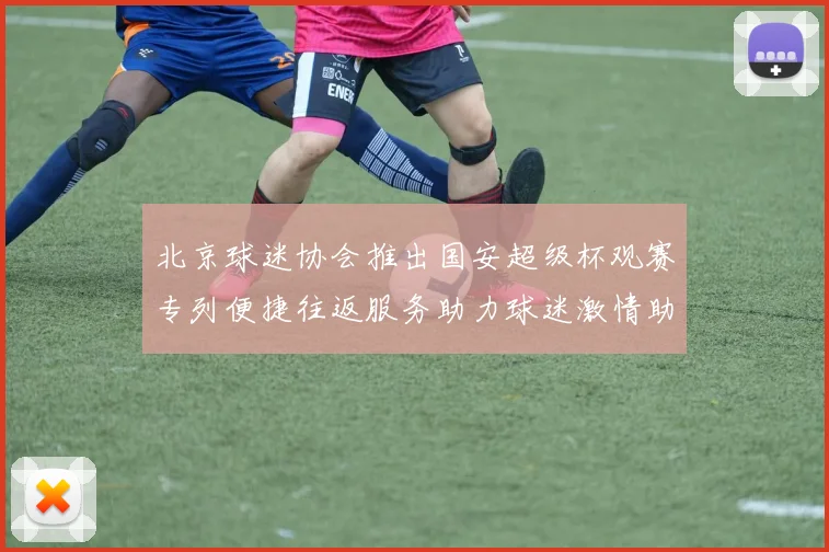 北京球迷协会推出国安超级杯观赛专列便捷往返服务助力球迷激情助阵