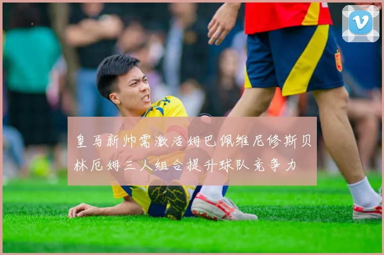 皇马新帅需激活姆巴佩维尼修斯贝林厄姆三人组合提升球队竞争力