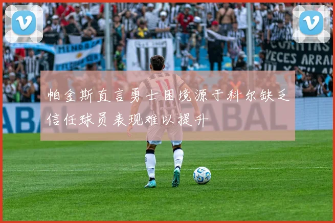 帕金斯直言勇士困境源于科尔缺乏信任球员表现难以提升