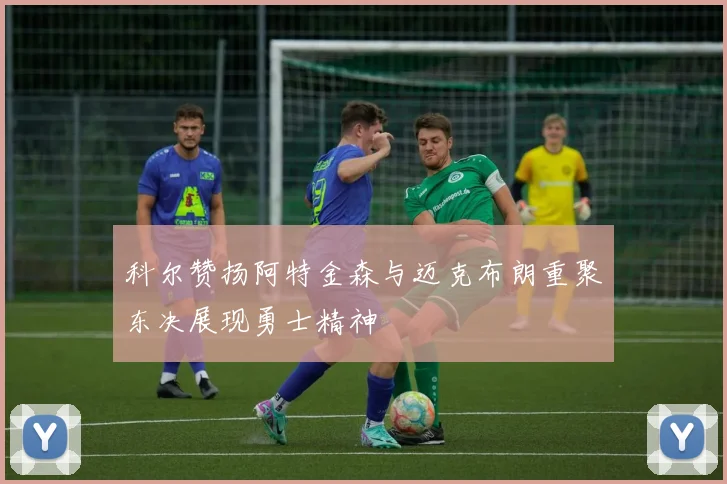 科尔赞扬阿特金森与迈克布朗重聚东决展现勇士精神