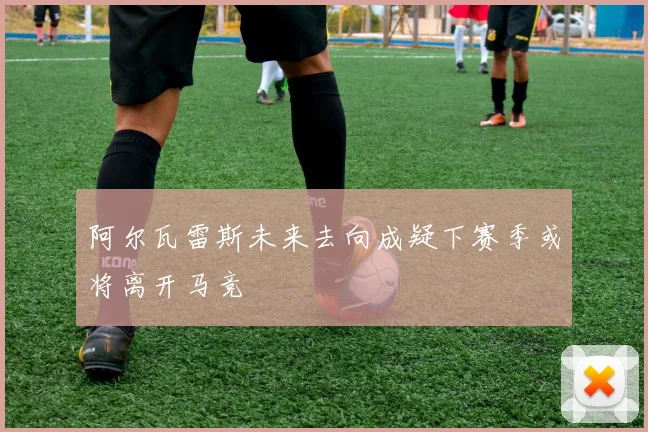阿尔瓦雷斯未来去向成疑下赛季或将离开马竞