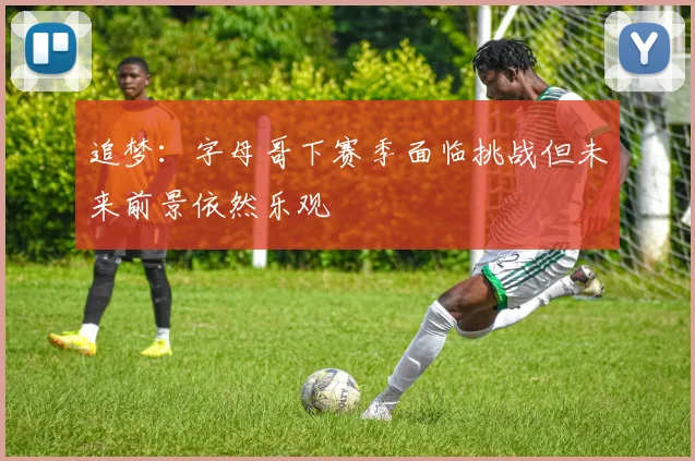 追梦：字母哥下赛季面临挑战但未来前景依然乐观