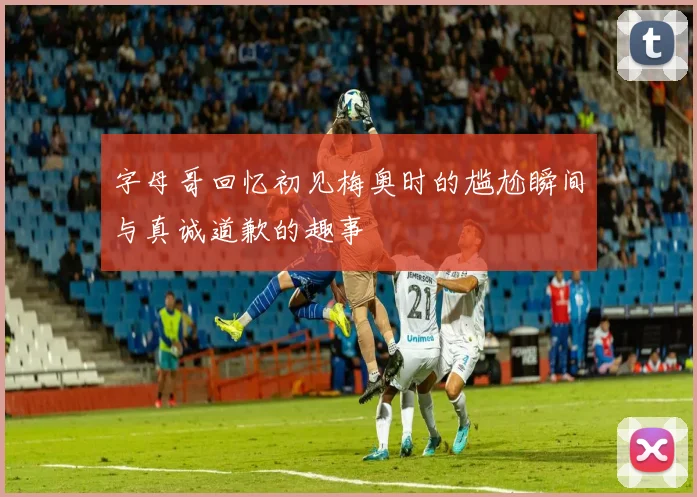 字母哥回忆初见梅奥时的尴尬瞬间与真诚道歉的趣事