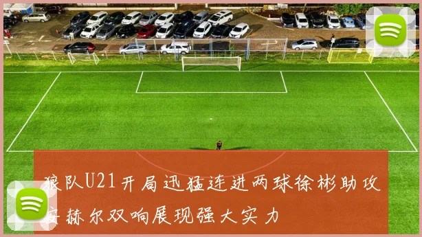 狼队U21开局迅猛连进两球徐彬助攻安赫尔双响展现强大实力