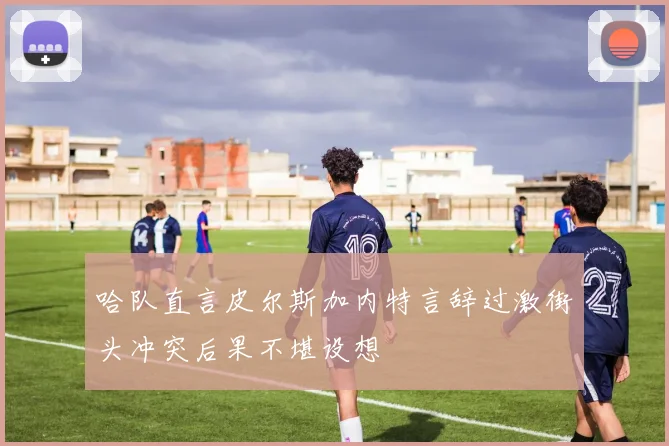 哈队直言皮尔斯加内特言辞过激街头冲突后果不堪设想