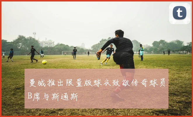 曼城推出限量版球衣致敬传奇球员B席与斯通斯