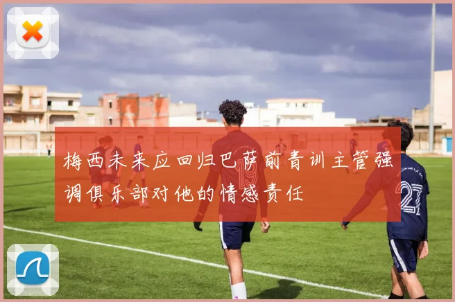 梅西未来应回归巴萨前青训主管强调俱乐部对他的情感责任