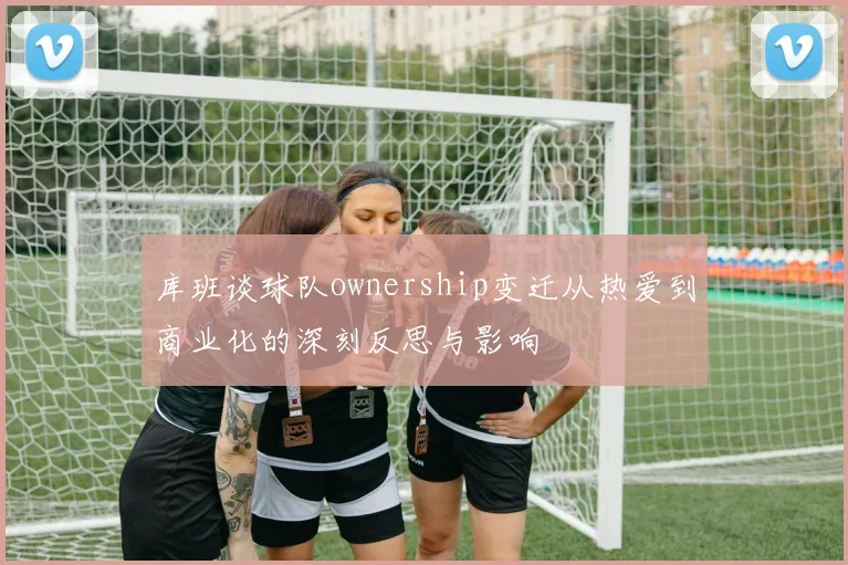 库班谈球队ownership变迁从热爱到商业化的深刻反思与影响