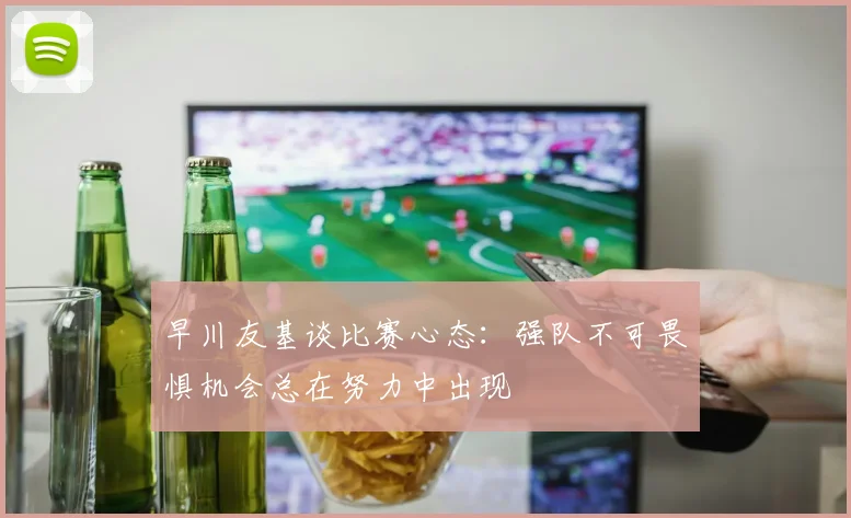早川友基谈比赛心态：强队不可畏惧机会总在努力中出现