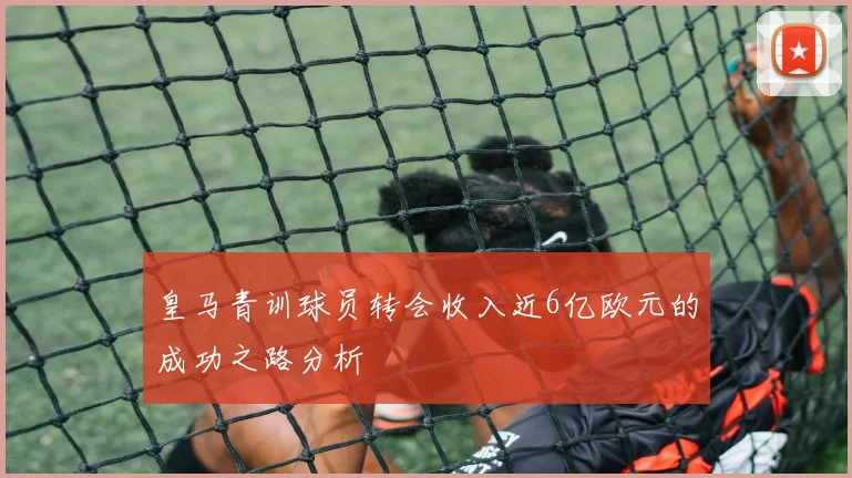 皇马青训球员转会收入近6亿欧元的成功之路分析