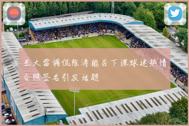 王大雷调侃陈涛能否下课球迷热情合照签名引发话题