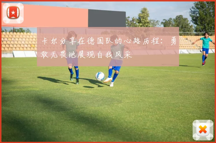 卡尔分享在德国队的心路历程：勇敢无畏地展现自我风采