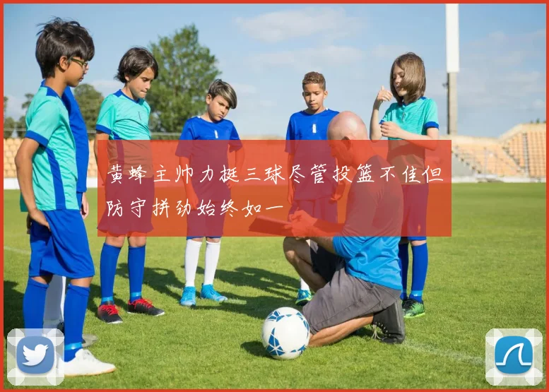 黄蜂主帅力挺三球尽管投篮不佳但防守拼劲始终如一