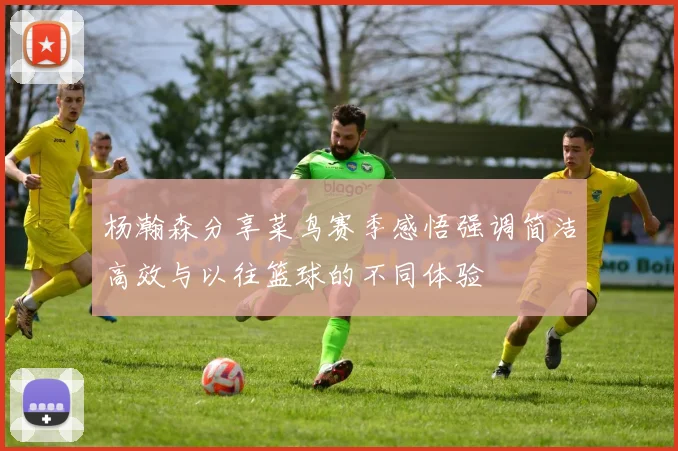 杨瀚森分享菜鸟赛季感悟强调简洁高效与以往篮球的不同体验