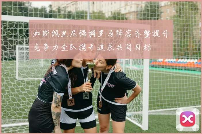 加斯佩里尼强调罗马阵容齐整提升竞争力全队携手追求共同目标