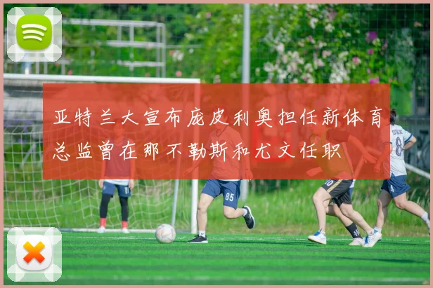 亚特兰大宣布庞皮利奥担任新体育总监曾在那不勒斯和尤文任职